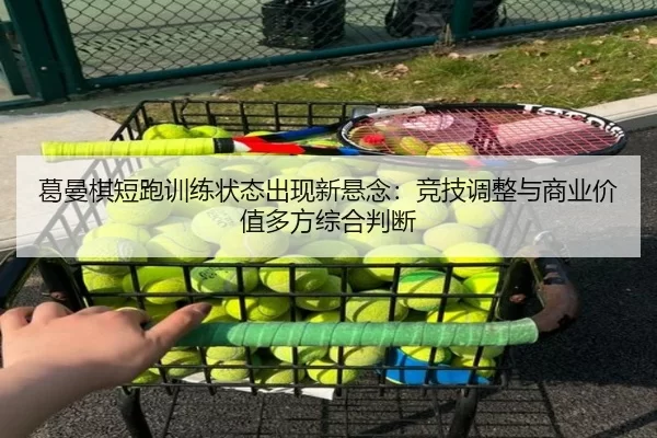 葛曼棋短跑训练状态出现新悬念：竞技调整与商业价值多方综合判断
